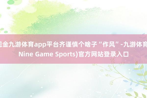 现金九游体育app平台齐谨慎个啥子“作风”-九游体育(Nine Game Sports)官方网站登录入口
