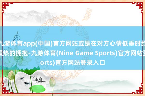 九游体育app(中国)官方网站或是在对方心情低垂时给以一个暖热的拥抱-九游体育(Nine Game Sports)官方网站登录入口