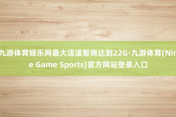 九游体育娱乐网最大活泼智商达到22G-九游体育(Nine Game Sports)官方网站登录入口