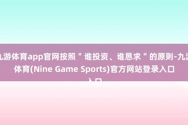 九游体育app官网按照＂谁投资、谁恳求＂的原则-九游体育(Nine Game Sports)官方网站登录入口