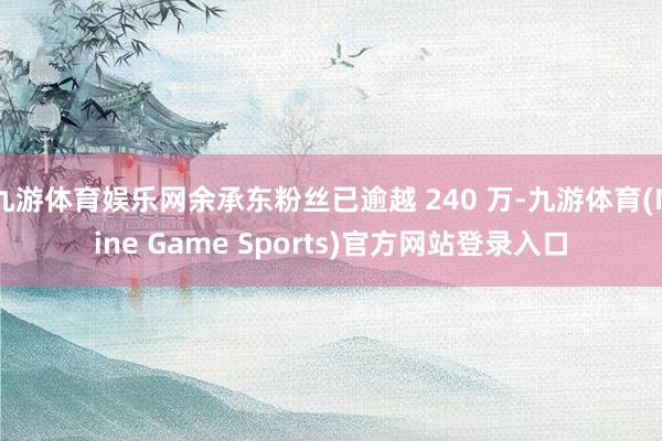 九游体育娱乐网余承东粉丝已逾越 240 万-九游体育(Nine Game Sports)官方网站登录入口