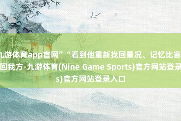九游体育app官网”“看到他重新找回景况、记忆比赛、作念回我方-九游体育(Nine Game Sports)官方网站登录入口