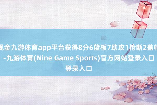 现金九游体育app平台获得8分6篮板7助攻1抢断2盖帽-九游体育(Nine Game Sports)官方网站登录入口