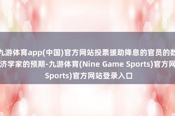 九游体育app(中国)官方网站投票援助降息的官员的数目超出了经济学家的预期-九游体育(Nine Game Sports)官方网站登录入口