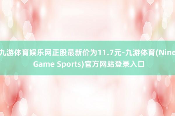 九游体育娱乐网正股最新价为11.7元-九游体育(Nine Game Sports)官方网站登录入口