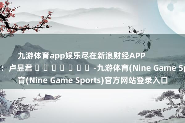 九游体育app娱乐尽在新浪财经APP            						连累裁剪：卢昱君 							-九游体育(Nine Game Sports)官方网站登录入口