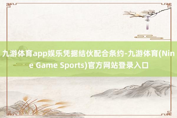 九游体育app娱乐　　凭据结伙配合条约-九游体育(Nine Game Sports)官方网站登录入口