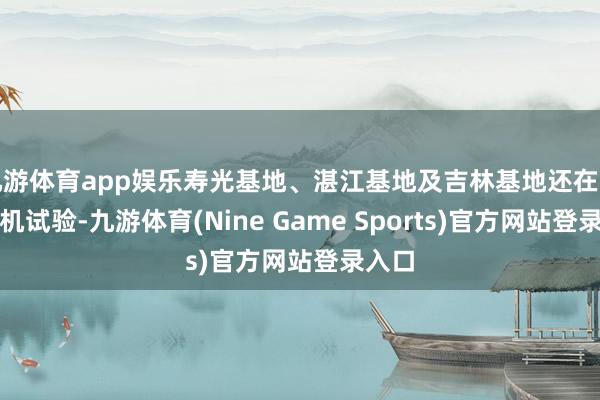 九游体育app娱乐寿光基地、湛江基地及吉林基地还在正在停机试验-九游体育(Nine Game Sports)官方网站登录入口
