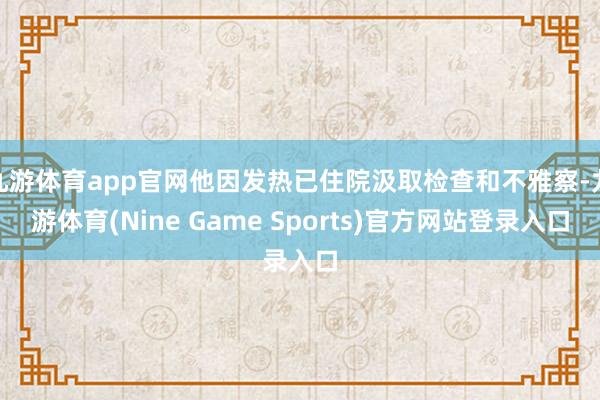 九游体育app官网他因发热已住院汲取检查和不雅察-九游体育(Nine Game Sports)官方网站登录入口