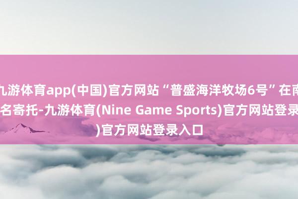 九游体育app(中国)官方网站“普盛海洋牧场6号”在南沙定名寄托-九游体育(Nine Game Sports)官方网站登录入口