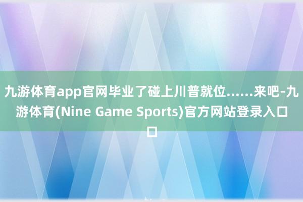 九游体育app官网毕业了碰上川普就位......来吧-九游体育(Nine Game Sports)官方网站登录入口