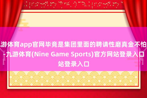 九游体育app官网毕竟是集团里面的聘请性磨真金不怕火-九游体育(Nine Game Sports)官方网站登录入口