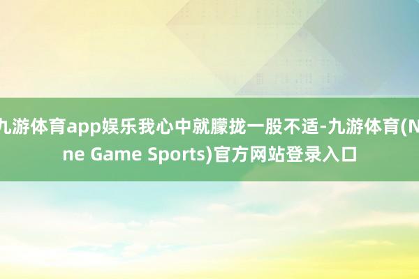 九游体育app娱乐我心中就朦拢一股不适-九游体育(Nine Game Sports)官方网站登录入口