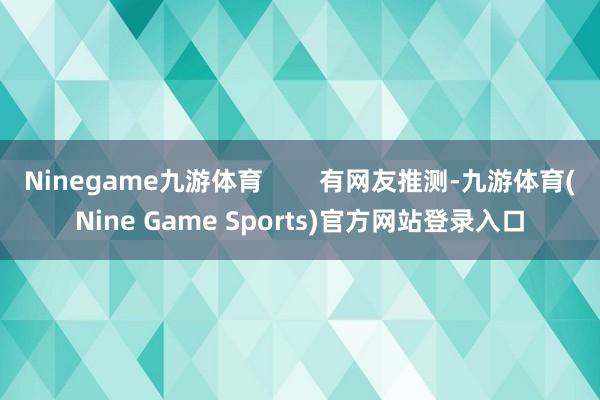 Ninegame九游体育        有网友推测-九游体育(Nine Game Sports)官方网站登录入口