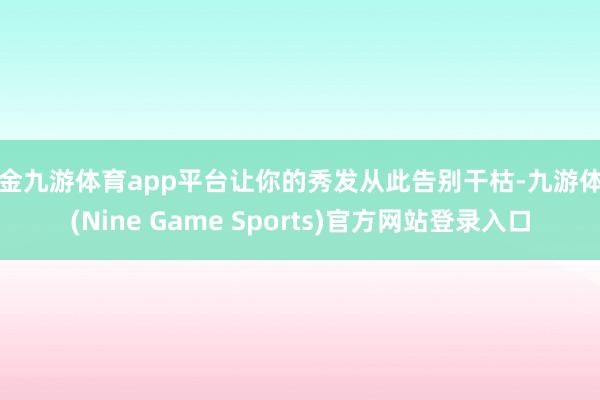 现金九游体育app平台让你的秀发从此告别干枯-九游体育(Nine Game Sports)官方网站登录入口