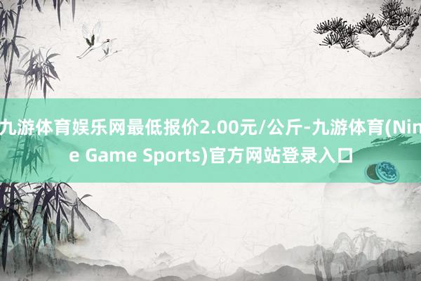 九游体育娱乐网最低报价2.00元/公斤-九游体育(Nine Game Sports)官方网站登录入口