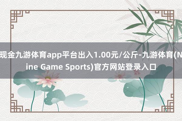 现金九游体育app平台出入1.00元/公斤-九游体育(Nine Game Sports)官方网站登录入口