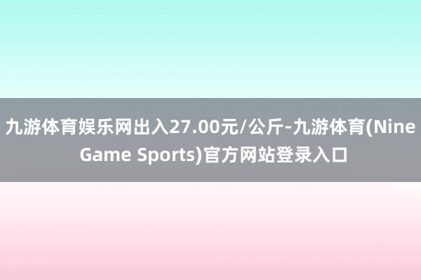 九游体育娱乐网出入27.00元/公斤-九游体育(Nine Game Sports)官方网站登录入口