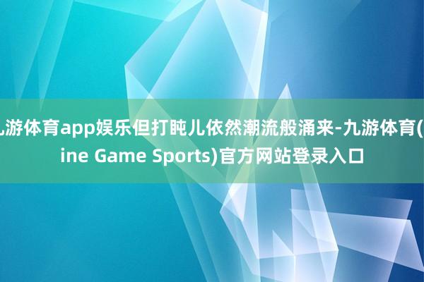 九游体育app娱乐但打盹儿依然潮流般涌来-九游体育(Nine Game Sports)官方网站登录入口