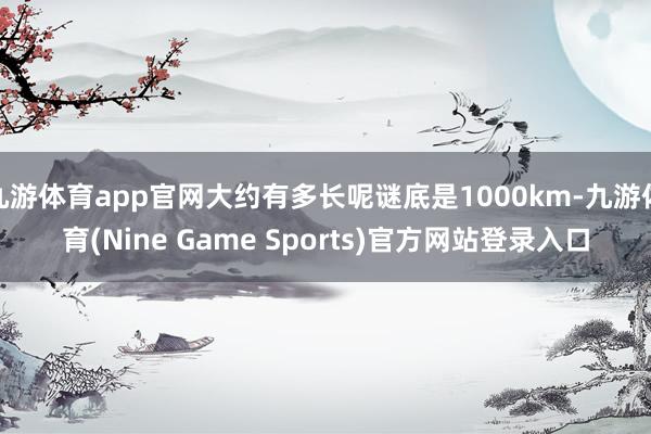 九游体育app官网大约有多长呢谜底是1000km-九游体育(Nine Game Sports)官方网站登录入口