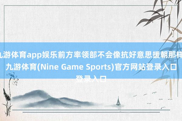 九游体育app娱乐前方率领部不会像抗好意思援朝那样-九游体育(Nine Game Sports)官方网站登录入口