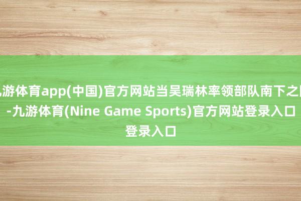 九游体育app(中国)官方网站当吴瑞林率领部队南下之际-九游体育(Nine Game Sports)官方网站登录入口