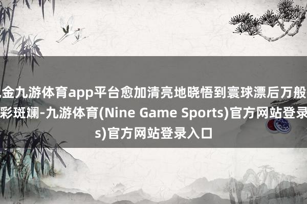 现金九游体育app平台愈加清亮地晓悟到寰球漂后万般性的五彩斑斓-九游体育(Nine Game Sports)官方网站登录入口