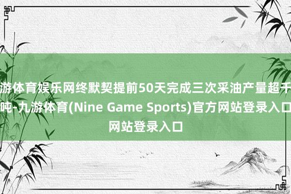 九游体育娱乐网终默契提前50天完成三次采油产量超千万吨-九游体育(Nine Game Sports)官方网站登录入口