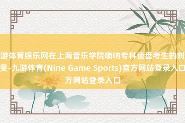 九游体育娱乐网在上海音乐学院唢呐专科读盘考生的刘雯雯-九游体育(Nine Game Sports)官方网站登录入口
