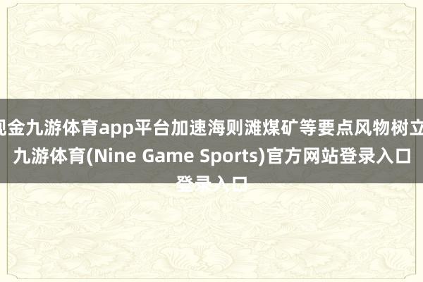 现金九游体育app平台加速海则滩煤矿等要点风物树立-九游体育(Nine Game Sports)官方网站登录入口