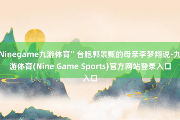 Ninegame九游体育”台胞郭景甄的母亲李梦翔说-九游体育(Nine Game Sports)官方网站登录入口