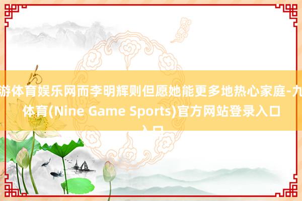 九游体育娱乐网而李明辉则但愿她能更多地热心家庭-九游体育(Nine Game Sports)官方网站登录入口