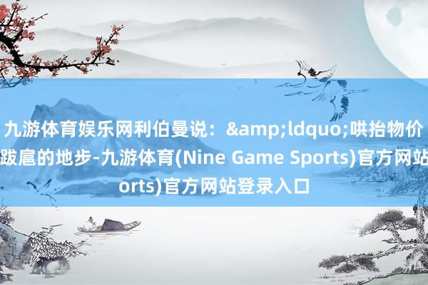九游体育娱乐网利伯曼说：&ldquo;哄抬物价还是到了跋扈的地步-九游体育(Nine Game Sports)官方网站登录入口