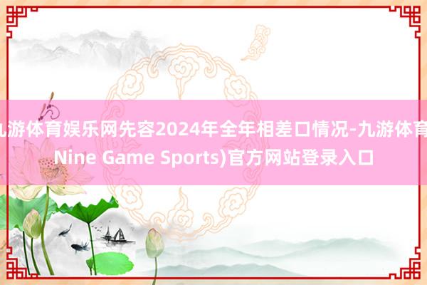 九游体育娱乐网先容2024年全年相差口情况-九游体育(Nine Game Sports)官方网站登录入口