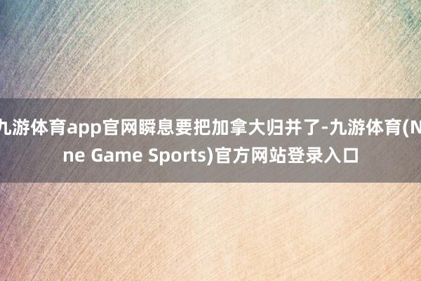 九游体育app官网瞬息要把加拿大归并了-九游体育(Nine Game Sports)官方网站登录入口