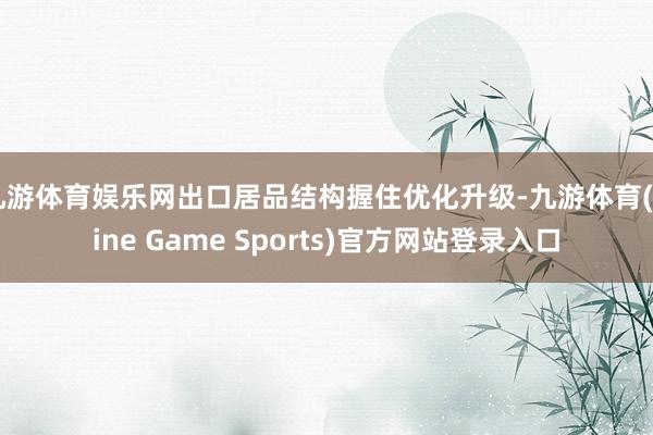 九游体育娱乐网出口居品结构握住优化升级-九游体育(Nine Game Sports)官方网站登录入口