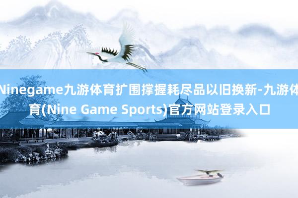Ninegame九游体育扩围撑握耗尽品以旧换新-九游体育(Nine Game Sports)官方网站登录入口