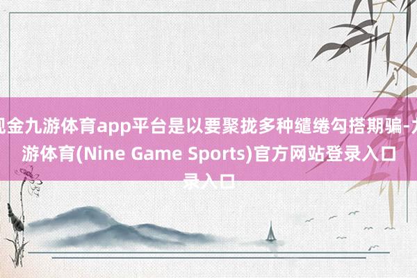 现金九游体育app平台是以要聚拢多种缱绻勾搭期骗-九游体育(Nine Game Sports)官方网站登录入口