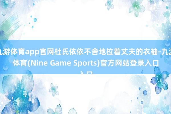 九游体育app官网杜氏依依不舍地拉着丈夫的衣袖-九游体育(Nine Game Sports)官方网站登录入口