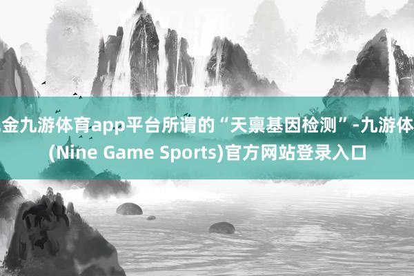 现金九游体育app平台所谓的“天禀基因检测”-九游体育(Nine Game Sports)官方网站登录入口