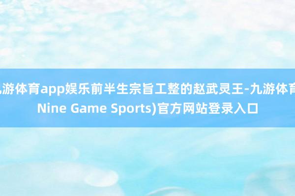九游体育app娱乐前半生宗旨工整的赵武灵王-九游体育(Nine Game Sports)官方网站登录入口