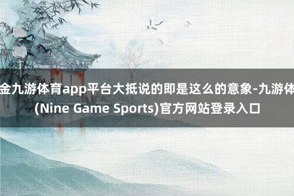 现金九游体育app平台大抵说的即是这么的意象-九游体育(Nine Game Sports)官方网站登录入口
