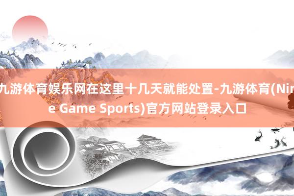 九游体育娱乐网在这里十几天就能处置-九游体育(Nine Game Sports)官方网站登录入口