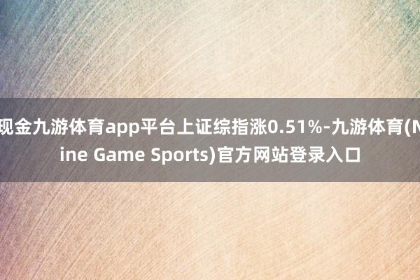 现金九游体育app平台上证综指涨0.51%-九游体育(Nine Game Sports)官方网站登录入口
