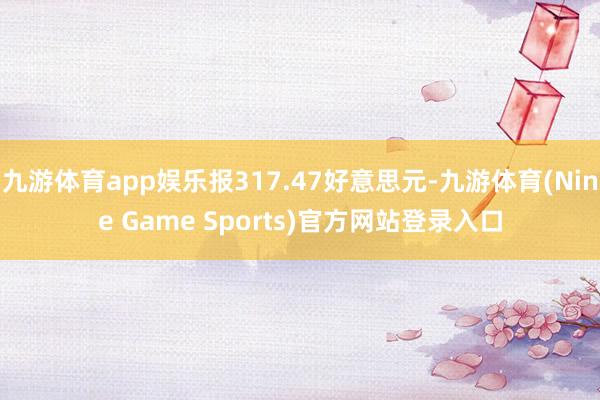九游体育app娱乐报317.47好意思元-九游体育(Nine Game Sports)官方网站登录入口