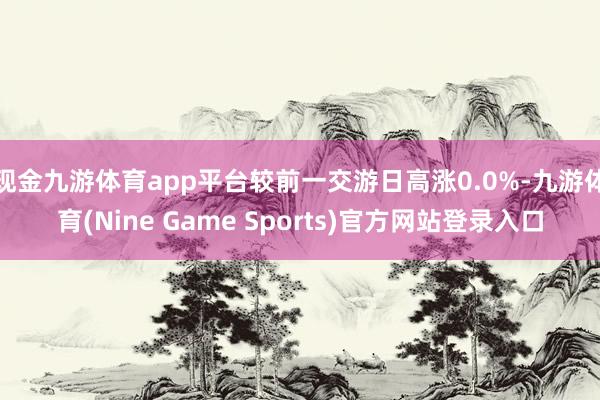 现金九游体育app平台较前一交游日高涨0.0%-九游体育(Nine Game Sports)官方网站登录入口