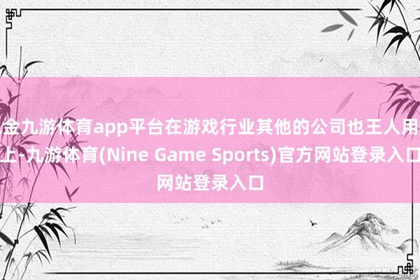 现金九游体育app平台在游戏行业其他的公司也王人用得上-九游体育(Nine Game Sports)官方网站登录入口