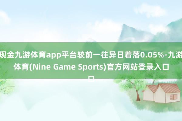 现金九游体育app平台较前一往异日着落0.05%-九游体育(Nine Game Sports)官方网站登录入口