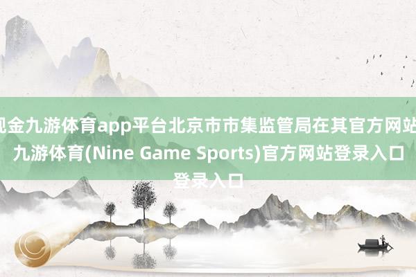 现金九游体育app平台北京市市集监管局在其官方网站-九游体育(Nine Game Sports)官方网站登录入口
