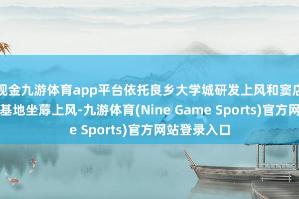 现金九游体育app平台依托良乡大学城研发上风和窦店高端制造业基地坐蓐上风-九游体育(Nine Game Sports)官方网站登录入口